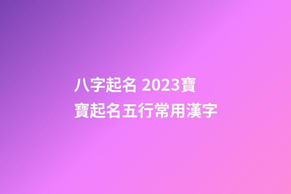 八字起名 2023寶寶起名五行常用漢字